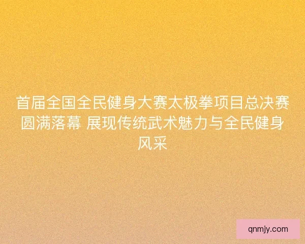 首届全国全民健身大赛太极拳项目总决赛圆满落幕 展现传统武术魅力与全民健身风采