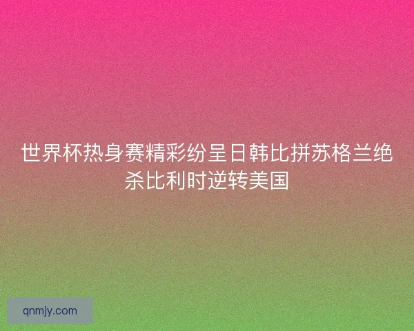 世界杯热身赛精彩纷呈日韩比拼苏格兰绝杀比利时逆转美国