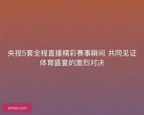 央视5套全程直播精彩赛事瞬间 共同见证体育盛宴的激烈对决