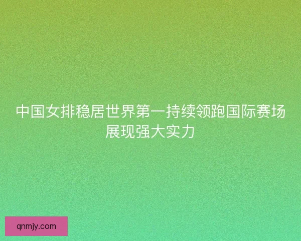 中国女排稳居世界第一持续领跑国际赛场展现强大实力