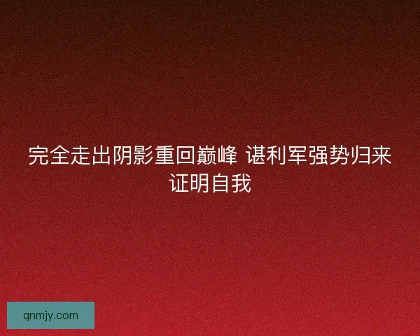 完全走出阴影重回巅峰 谌利军强势归来证明自我