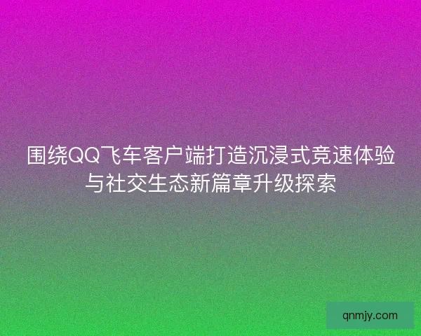 围绕QQ飞车客户端打造沉浸式竞速体验与社交生态新篇章升级探索