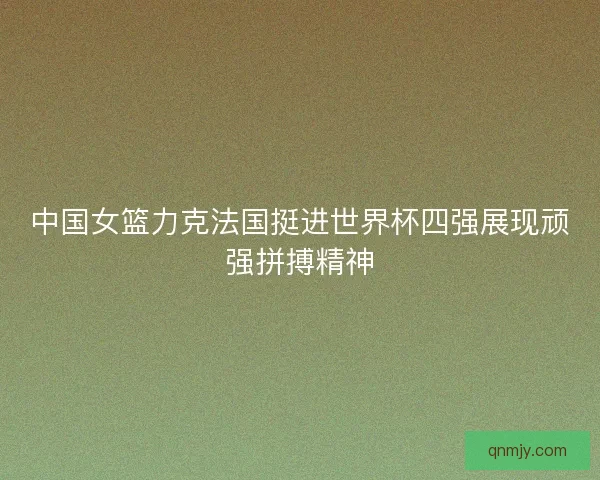 中国女篮力克法国挺进世界杯四强展现顽强拼搏精神