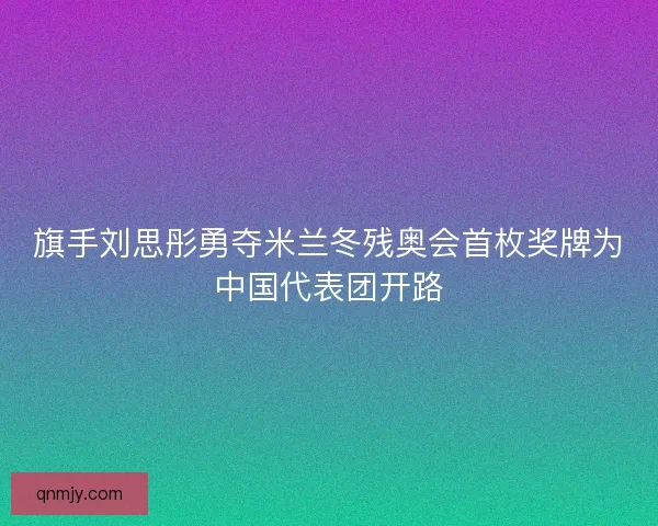 旗手刘思彤勇夺米兰冬残奥会首枚奖牌为中国代表团开路